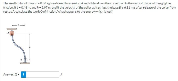 The small collar of mass m - 0.56 kg is released from rest at A and slides down the curved rod in the vertical plane with negligible
friction. If b -0.46 m, and h - 2.97 m, and if the velocity of the collar as it strikes the base B is 6.11 m/s after release of the collar from
rest at A, calculate the work Qof friction. What happens to the energy which is lost?
Answer: Q-
i