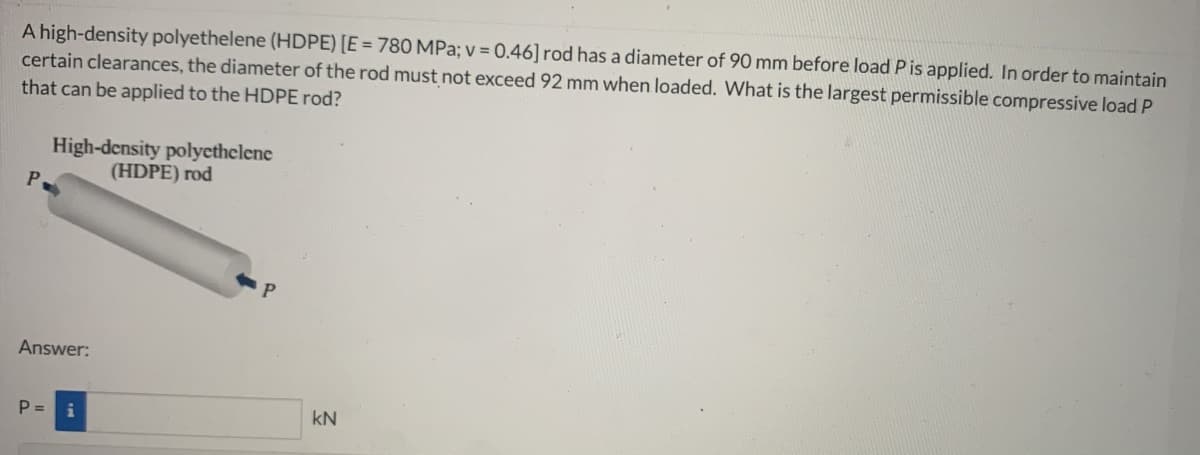 A high-density polyethelene (HDPE) [E = 780 MPa; v = 0.46] rod has a diameter of 90 mm before load P is applied. In order to maintain
certain clearances, the diameter of the rod must not exceed 92 mm when loaded. What is the largest permissible compressive load P
that can be applied to the HDPE rod?
P
High-density polyethelene
(HDPE) rod
Answer:
P = i
kN