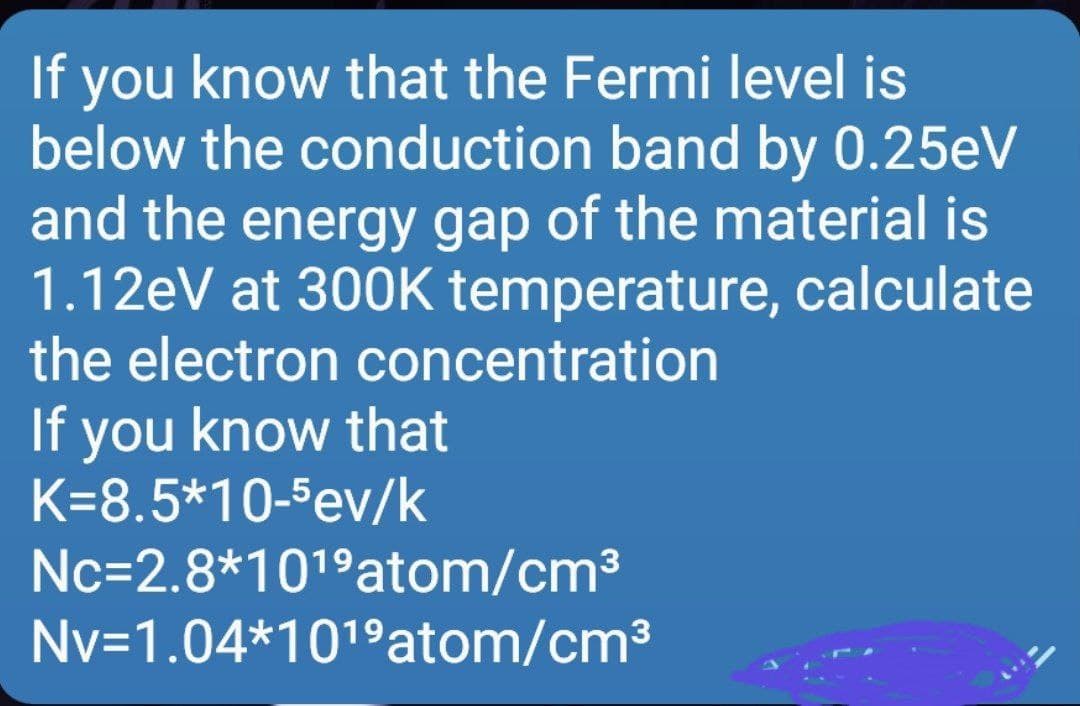 you know that the Fermi level is
below the conduction band by 0.25eV
and the energy gap of the material is
1.12eV at 300K temperature, calculate
the electron concentration
If
you know that
K=8.5*10-5ev/k
Nc=2.8*1019atom/cm3
Nv=1.04*101°atom/cm3
If
