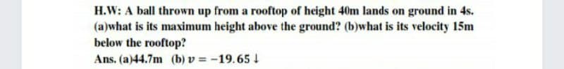 H.W: A ball thrown up from a rooftop of height 40m lands on ground in 4s.
(a)what is its maximum height above the ground? (b)what is its velocity 15m
below the rooftop?
Ans. (a)44.7m (b) v = -19.65 1
