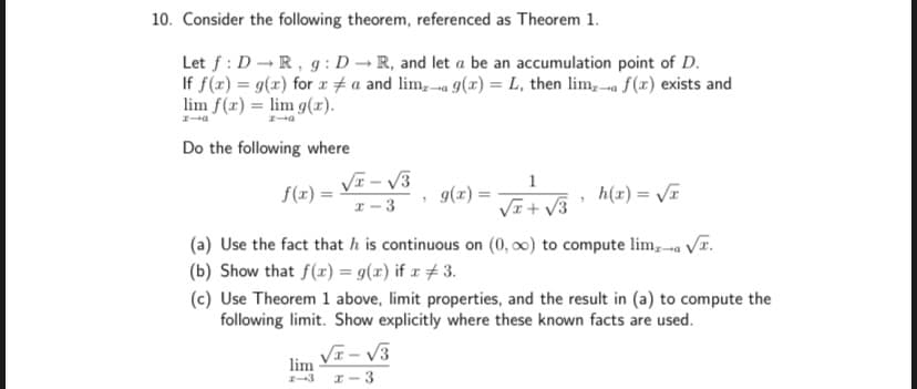 10. Consider the following theorem, referenced as Theorem 1.
Let f : D -R, g : D → R, and let a be an accumulation point of D.
If f(x) = g(x) for r # a and lim, a 9(x) = L, then lim, a f(x) exists and
lim f(x) = lim g(r).
Do the following where
VI – V3
1
f(x) =
g(r) =
h(x) = VT
r-3
VI+ V3
(a) Use the fact that h is continuous on (0, 0) to compute lim,-a r.
(b) Show that f(x) = g(x) if x #3.
(c) Use Theorem 1 above, limit properties, and the result in (a) to compute the
following limit. Show explicitly where these known facts are used.
VE - V3
lim
I-3
I-3
