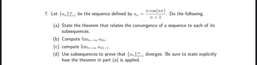 7. Let {a,} be the sequence defined by a,
n cos(n7)
n+1
Do the following.
(a) State the theorem that relates the convergence of a sequence to each of its
subsequences.
(b) Compute lim,n-x @2n-
(c) compute lim,,-0 a2n–1-
(d) Use subsequences to prove that {an} diverges. Be sure to state explicitly
how the theorem in part (a) is applied.
