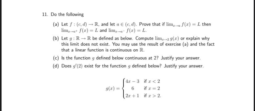 11. Do the following
(a) Let f : (c, d) - R, and let a E (c, d). Prove that if lim, a f(r) = L then
lim,-a+ f(x) = L and lim, a- f(x) = L.
(b) Let g : R – R be defined as below. Compute lim,-2 g(x) or explain why
this limit does not exist. You may use the result of exercise (a) and the fact
that a linear function is continuous on R.
(c) Is the function g defined below continuous at 2? Justify your answer.
(d) Does g'(2) exist for the function g defined below? Justify your answer.
4x – 3 if r < 2
g(r) = { 6 if z = 2
2r +1 if z > 2.
