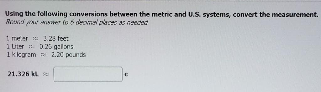 Using the following conversions between the metric and U.S. systems, convert the measurement.
Round your answer to 6 decimal places as needed
1 meter a 3.28 feet
1 Liter 0.26 gallons
1 kilogram a 2.20 pounds
21.326 kL 2
