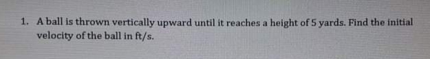 1. A ball is thrown vertically upward until it reaches a height of 5 yards. Find the initial
velocity of the ball in ft/s.
