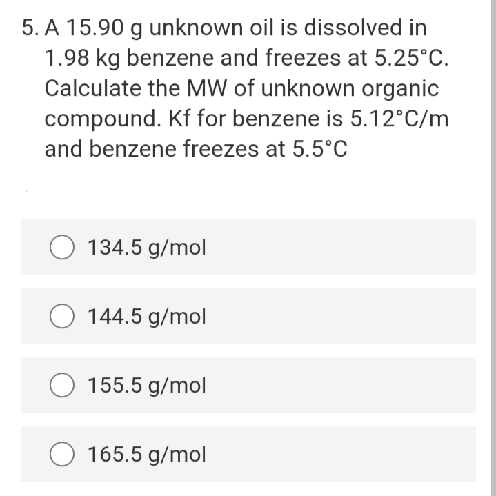 5. A 15.90 g unknown oil is dissolved in
1.98 kg benzene and freezes at 5.25°C.
Calculate the MW of unknown organic
compound. Kf for benzene is 5.12°C/m
and benzene freezes at 5.5°c
O 134.5 g/mol
O 144.5 g/mol
155.5 g/mol
O 165.5 g/mol
