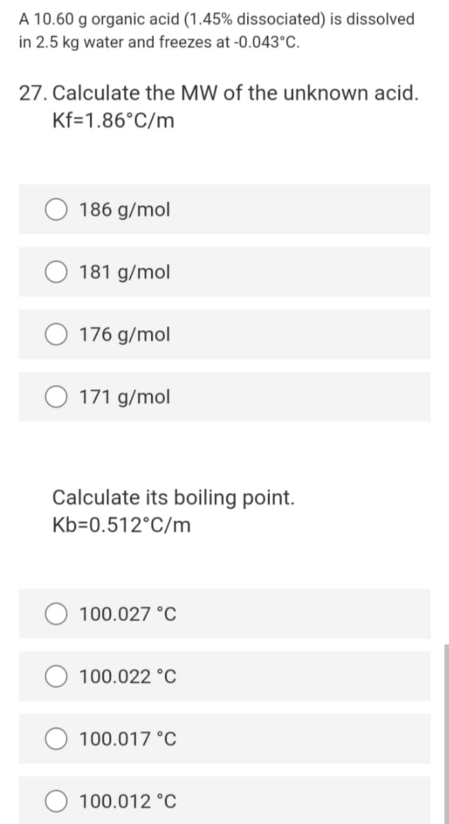 A 10.60 g organic acid (1.45% dissociated) is dissolved
in 2.5 kg water and freezes at -0.043°C.
27. Calculate the MW of the unknown acid.
Kf=1.86°C/m
186 g/mol
181 g/mol
176 g/mol
O 171 g/mol
Calculate its boiling point.
Kb=0.512°C/m
100.027 °C
100.022 °C
100.017 °C
100.012 °C
