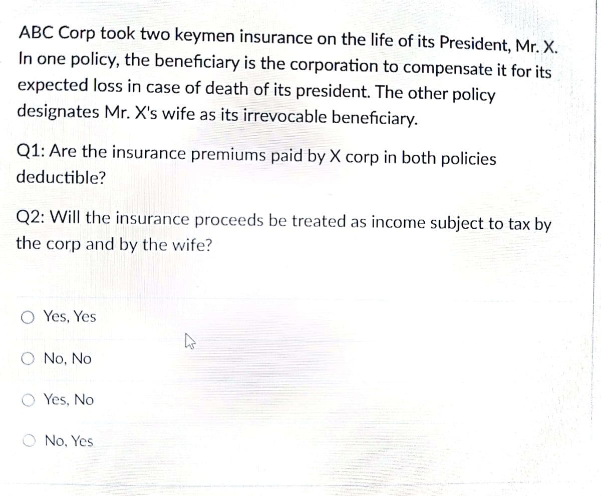 ABC Corp took two keymen insurance on the life of its President, Mr. X.
In one policy, the beneficiary is the corporation to compensate it for its
expected loss in case of death of its president. The other policy
designates Mr. X's wife as its irrevocable beneficiary.
Q1: Are the insurance premiums paid by X corp in both policies
deductible?
Q2: Will the insurance proceeds be treated as income subject to tax by
the corp and by the wife?
O Yes, Yes
O No, No
O Yes, No
O No, Yes
