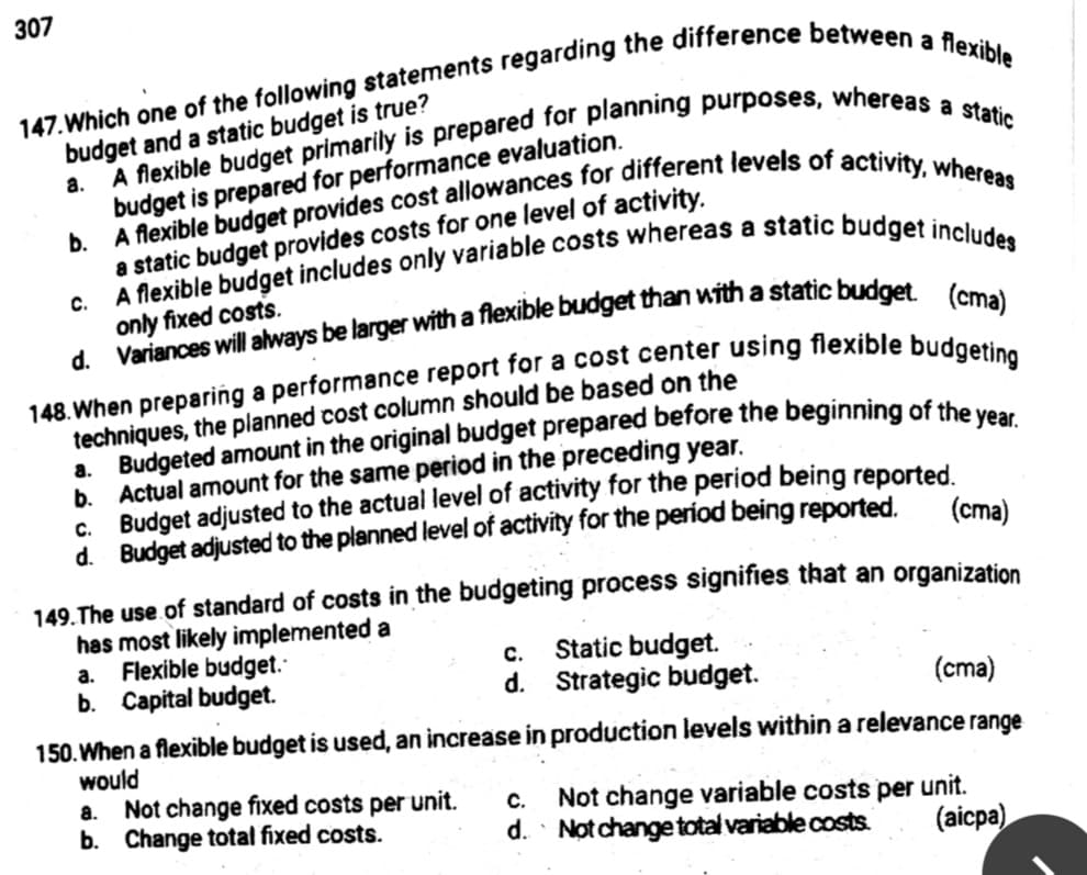 307
budget and a static budget is true?
budget is prepared for performance evaluation.
b.
a static budget provides costs for one level of activity.
a.
C.
only fixed costs.
techniques, the planned cost column should be based on the
b. Actual amount for the same period in the preceding year.
c. Budget adjusted to the actual level of activity for the period being reported.
d. Budget adjusted to the planned level of activity for the períod being reported,
(ста)
149.The use of standard of costs in the budgeting process signifies that an organization
has most likely implemented a
Flexible budget.
b. Capital budget.
Static budget.
d. Strategic budget.
a.
с.
(cma)
150. When a flexible budget is used, an increase in production levels within a relevance range
would
a. Not change fixed costs per unit.
b. Change total fixed costs.
Not change variable costs per unit.
d. Not change total variable costs.
C.
(aicpa)
