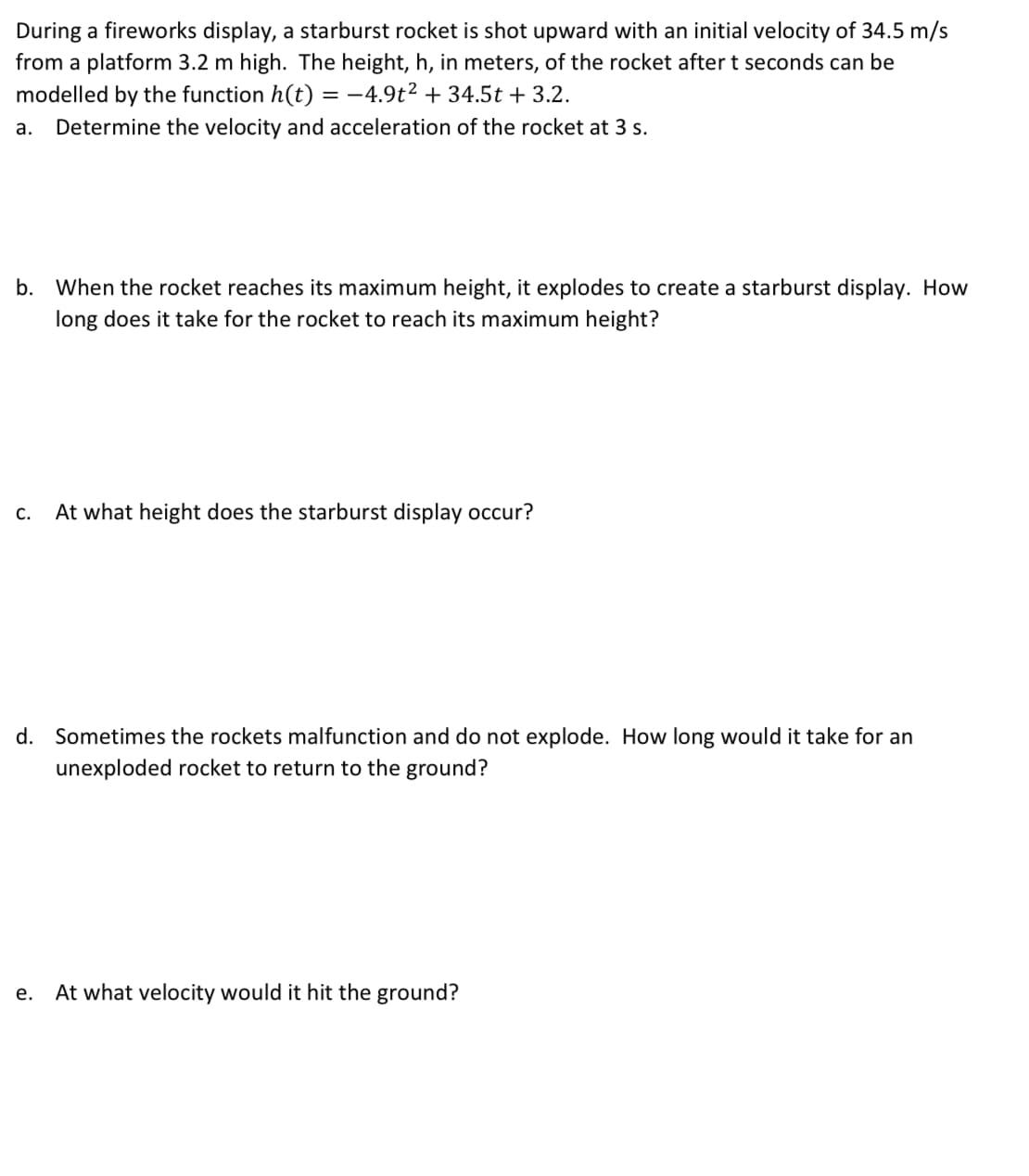 During a fireworks display, a starburst rocket is shot upward with an initial velocity of 34.5 m/s
from a platform 3.2 m high. The height, h, in meters, of the rocket after t seconds can be
modelled by the function h(t) = −4.9t² + 34.5t + 3.2.
a. Determine the velocity and acceleration of the rocket at 3 s.
b. When the rocket reaches its maximum height, it explodes to create a starburst display. How
long does it take for the rocket to reach its maximum height?
C. At what height does the starburst display occur?
d. Sometimes the rockets malfunction and do not explode. How long would it take for an
unexploded rocket to return to the ground?
e. At what velocity would it hit the ground?