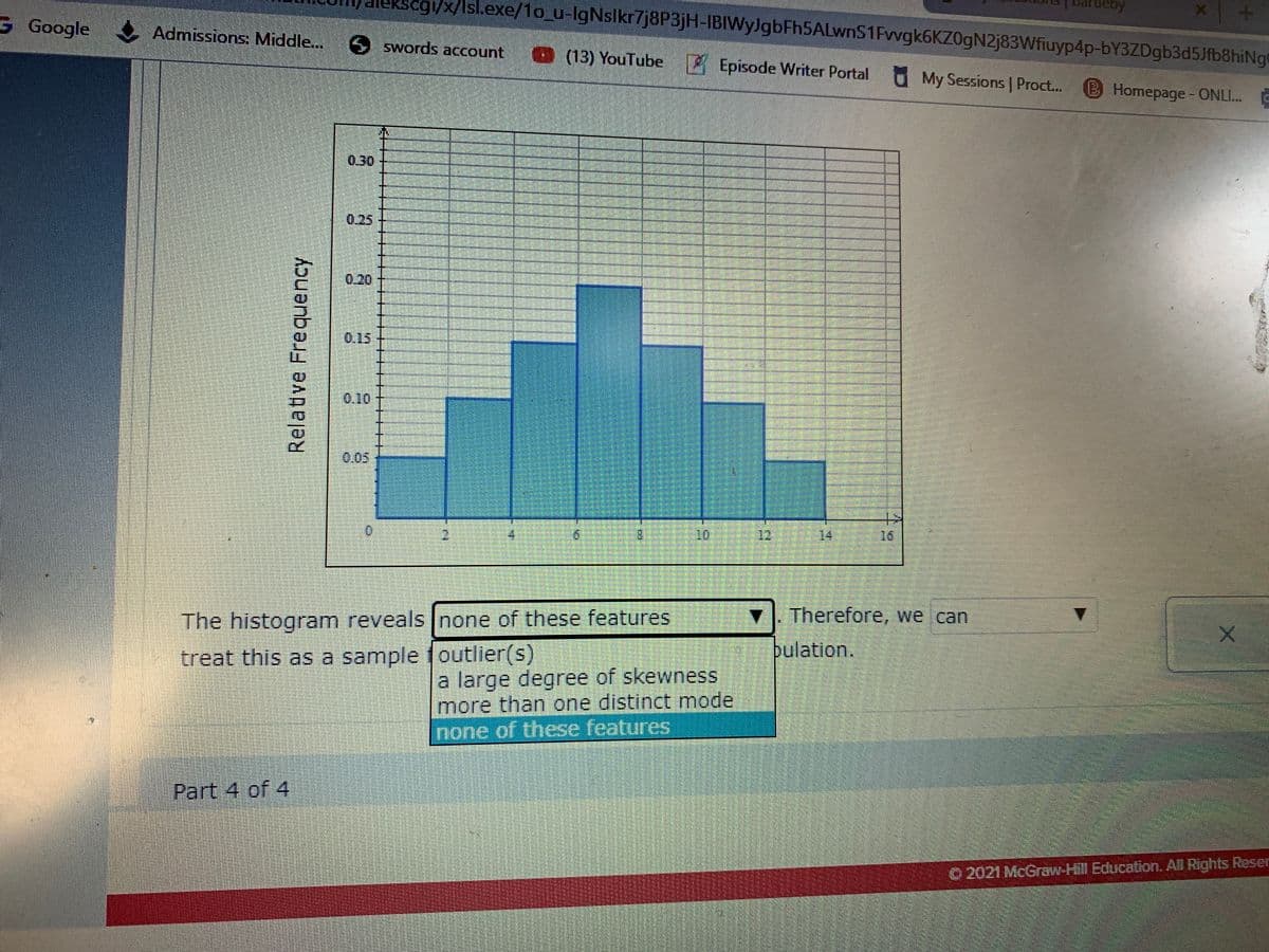 kscgi/x/Isl.exe/1o_u-IgNslkr7j8P3jH-IBIWyJgbFh5ALwnS1Fvvgk6KZ0gN2j83Wfiuyp4p-bY3ZDgb3d5Jfb8hiNge
sarteby
G Google Admissions: Middle..
) swords account (13) YouTube Episode Writer Portal O My Sessions Proct..
BHomepage- ONLI.
0.30
0.25
0.20
0.15
0.10
0.05
8.
12
14
16
The histogram reveals Inone of these features
Therefore, we can
treat this as a sample foutlier(s)
pulation.
a large degree of skewness
more than one distinct mode
none of these features
Part 4 of 4
O 2021 McGraw-Hill Education. All Rights Reser
Relatve Frequency
