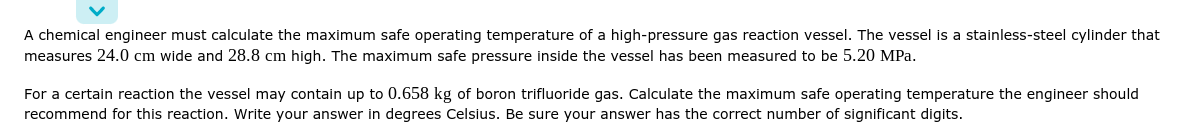 A chemical engineer must calculate the maximum safe operating temperature of a high-pressure gas reaction vessel. The vessel is a stainless-steel cylinder that
measures 24.0 cm wide and 28.8 cm high. The maximum safe pressure inside the vessel has been measured to be 5.20 MPa.
For a certain reaction the vessel may contain up to 0.658 kg of boron trifluoride gas. Calculate the maximum safe operating temperature the engineer should
recommend for this reaction. Write your answer in degrees Celsius. Be sure your answer has the correct number of significant digits.
