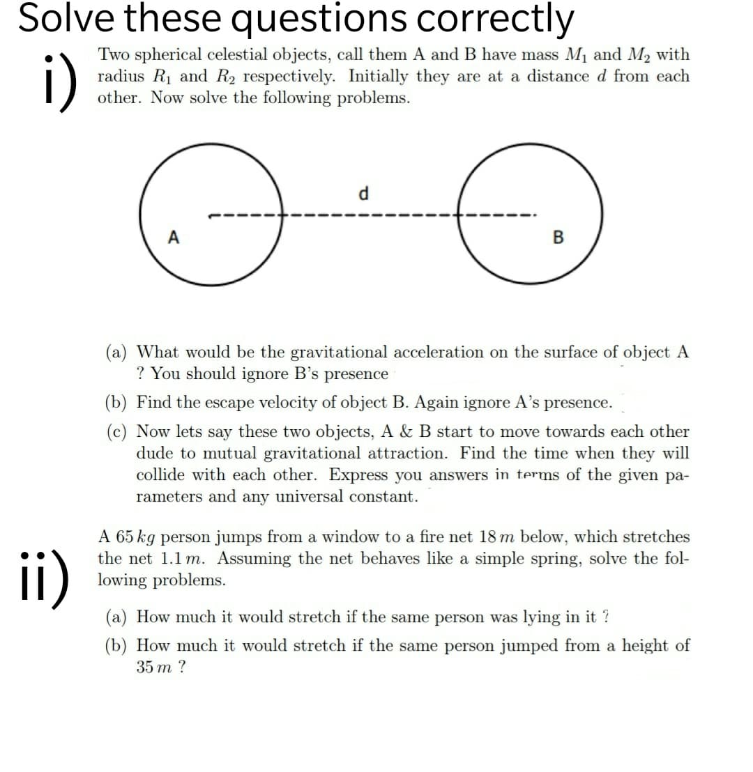 Solve these questions correctly
i)
Two spherical celestial objects, call them A and B have mass M1 and M2 with
radius R1 and R2 respectively. Initially they are at a distance d from each
other. Now solve the following problems.
d
В
(a) What would be the gravitational acceleration on the surface of object A
? You should ignore B's presence
(b) Find the escape velocity of object B. Again ignore A's presence.
(c) Now lets say these two objects, A & B start to move towards each other
dude to mutual gravitational attraction. Find the time when they will
collide with each other. Express you answers in terms of the given pa-
rameters and any universal constant.
ii)
A 65 kg person jumps from a window to a fire net 18 m below, which stretches
the net 1.1 m. Assuming the net behaves like a simple spring, solve the fol-
lowing problems.
(a) How much it would stretch if the same person was lying in it ?
(b) How much it would stretch if the same person jumped from a height of
35 m ?
