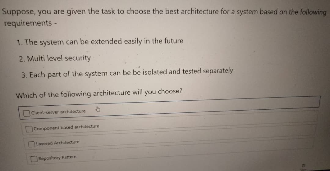 Suppose, you are given the task to choose the best architecture for a system based on the following
requirements -
1. The system can be extended easily in the future
2. Multi level security
3. Each part of the system can be be isolated and tested separately
Which of the following architecture will
you choose?
Client-server architecture
Component based architecture
Layered Architecture
Repository Pattern
