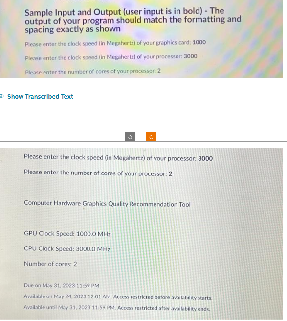 Sample Input and Output (user input is in bold) - The
output of your program should match the formatting and
spacing exactly as shown
Please enter the clock speed (in Megahertz) of your graphics card: 1000
Please enter the clock speed (in Megahertz) of your processor: 3000
Please enter the number of cores of your processor: 2
Show Transcribed Text
Please enter the clock speed (in Megahertz) of your processor: 3000
Please enter the number of cores of your processor: 2
Computer Hardware Graphics Quality Recommendation Tool
GPU Clock Speed: 1000.0 MHz
CPU Clock Speed: 3000.0 MHz
Number of cores: 2
Due on May 31, 2023 11:59 PM
Available on May 24, 2023 12:01 AM. Access restricted before availability starts.
Available until May 31, 2023 11:59 PM. Access restricted after availability ends.