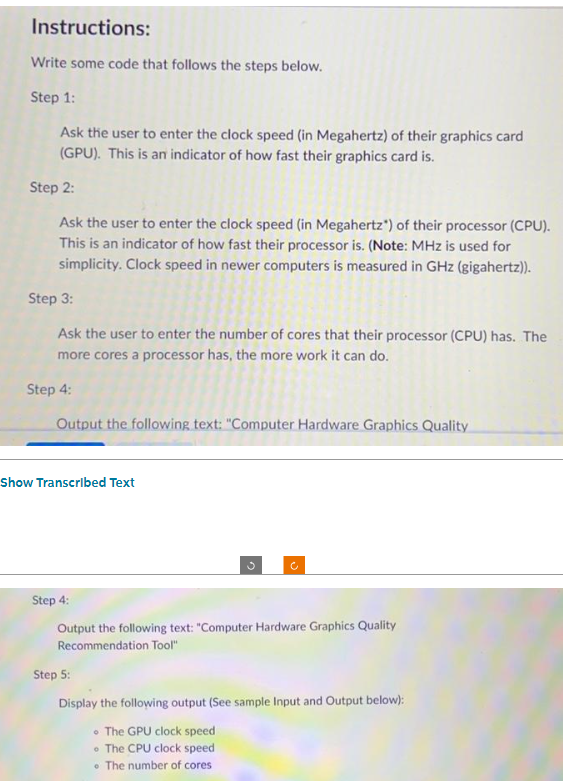 Instructions:
Write some code that follows the steps below.
Step 1:
Ask the user to enter the clock speed (in Megahertz) of their graphics card
(GPU). This is an indicator of how fast their graphics card is.
Step 2:
Ask the user to enter the clock speed (in Megahertz") of their processor (CPU).
This is an indicator of how fast their processor is. (Note: MHz is used for
simplicity. Clock speed in newer computers is measured in GHz (gigahertz)).
Step 3:
Ask the user to enter the number of cores that their processor (CPU) has. The
more cores a processor has, the more work it can do.
Step 4:
Output the following text: "Computer Hardware Graphics Quality
Show Transcribed Text
Step 4:
Output the following text: "Computer Hardware Graphics Quality
Recommendation Tool"
Step 5:
Display the following output (See sample Input and Output below):
The GPU clock speed
The CPU clock speed
• The number of cores