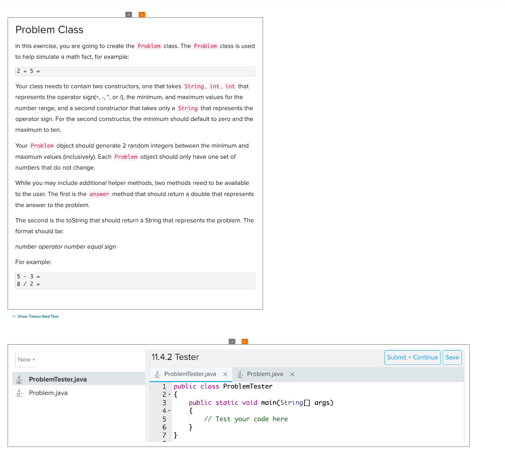 Problem Class
In this exercise, you are going to create the Problem class. The Problem class is used
to help simulate a math fact, for example:
2+5=
Your class needs to contain two constructors, one that takes String, int, int that
represents the operator sign(+,-, *, or /), the minimum, and maximum values for the
number range, and a second constructor that takes only a String that represents the
operator sign. For the second constructor, the minimum should default to zero and the
maximum to ten.
Your Problem object should generate 2 random integers between the minimum and
maximum values (inclusively). Each Problem object should only have one set of
numbers that do not change.
While you may include additional helper methods, two methods need to be available
to the user. The first is the answer method that should return a double that represents
the answer to the problem.
The second is the toString that should return a String that represents the problem. The
format should be:
number operator number equal sign
For example:
5-3-
8/2=
Show Transcribed Text
New +
ProblemTester.java
Problem.java
11.4.2 Tester
ProblemTester.java X
1 public class ProblemTester
2- {
3
4-
5
6
7 }
Problem.java X
public static void main(String[] args)
{
// Test your code here
}
Submit + Continue
Save