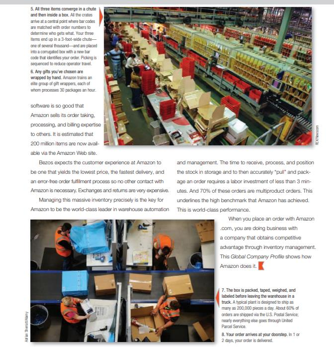 5. All three items converge in a chute
and then inside a box. All the crates
arrive at a central point where bar codes
are matched with oarder numbers to
determine who gets what. Your three
items end up in a 3-foot-wide chute-
one of several thousand-and are placed
into a comugated box with a new bar
code that identifies yaur order. Picking is
sequenced to reduce operator travel.
6. Any gifts you've chosen are
wrapped by hand. Amazon trains an
elite group of gift wrappers, each of
wham processes 30 packages an hour.
software is so good that
Amazon sells its ordar taking.
processing, and biling expertise
to others. It is estimated that
200 milion items are now aval-
able via the Amazon Web site.
Bezos expects the customer experience at Amazon to
and management. The time to receive, process, and position
be one that yields the lowest price, the fastest delivery, and
the stock in storage and to then accurately "pul" and pack-
an eror-free order fulfilment process so no other contact with
age an order requires a labor investment of less than 3 min-
Amazon is necessary. Exchanges and returns are very expensive. utes. And 70% of these orders are multiproduct orders. This
Managing this massive inventory precisely is the key for
underines the high benchmark that Amazon has achieved.
Amazon to be the world-cdlass leader in warehouse automation This is world-class performance.
When you place an order with Amazon
.com, you are doing business with
a company that obtains competitive
advantage through inventory management.
This Global Company Profile shows how
Amazon does it.
7. The box is packed, taped, weighed, and
labeled before leaving the warehouse in a
truck. A typicai plant is designed to ship as
many as 200,000 pieces a day. About 60% of
arders are shipped via the U.S. Postal Service;
nearly everything else goes through Lnited
Parcel Service.
8. Your order arrives at your doorstep. In 1 or
2 days, your order is delivered
Arin Siamatt/any
