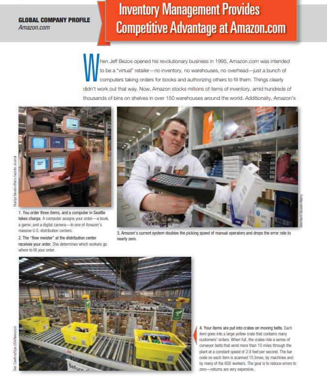 Inventory Management Provides
Competitive Advantage at Amazon.com
GLOBAL COMPANY PROFILE
Amazon.com
hen Jeff Bezos opened his revolutionary business in 1995, Amazon.com was intended
to be a "virtuar" retailer-no inventory, no warehouses, no overhead-just a bunch of
computers taking orders for books and authorizing others to fill them. Things clearly
didn't work out that way. Now, Amazon stocks millions of items of inventory, amid hundreds of
thousands of bins on shelves in over 150 warehouses around the world. Additionally, Amazon's
1. You order three items, and a computer in Seattle
takes charge. A computer assigns your order-a book,
a game, and a digital camera-to one of Amazon's
massive U.S. distribution centers.
3. Amazon's current system doubles the picking speed of manual operators and drops the error rate to
2. The "flow meister" at the distribution center
nearly zero.
receives your order. She determines which workers go
where to fill your order.
4. Your items are put into crates on moving belts. Each
item goes into a large yellow crate that contains many
customers' arders. When full, the crates ride a series of
conveyor belts that wind more than 10 miles through the
plant at a constant speed of 2.9 feet per second. The bar
code on each item is scanned 15 times, by machines and
by many of the 600 warkers. The goal is to reduce errors to
zero-retums are Very expensive.
Before
Ban Cawhrasipa USANwscom
Malyn Nawonno Gaeto ouma
