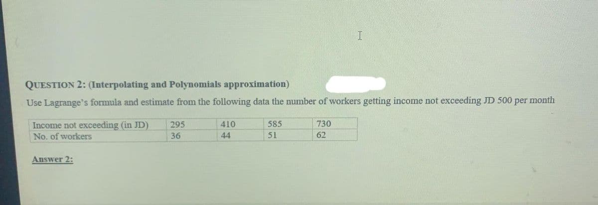 QUESTION 2: (Interpolating and Polynomials approximation)
Use Lagrange's formula and estimate from the following data the number of workers getting income not exceeding JD 500 per month
585
730
Income not exceeding (in JD)
No. of workers
295
410
36
44
51
62
Answer 2:
