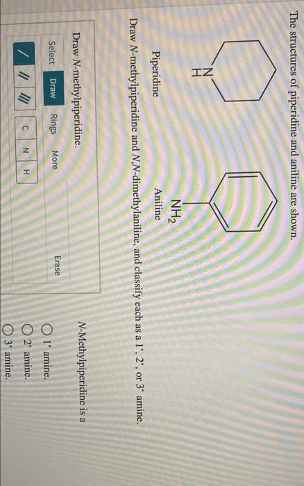 IZ
The structures of piperidine and aniline are shown.
NH2
Piperidine
Aniline
Draw N-methylpiperidine and N,N-dimethylaniline, and classify each as a l', 2', or 3' amine.
Draw N-methylpiperidine.
N-Methylpiperidine is a
Select
Draw
Rings
More
Erase
O 1' amine.
O 2' amine.
O 3' amine.
