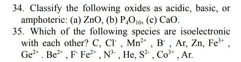 34. Classify the following oxides as acidic, basic, or
amphoteric: (a) ZnO, (b) P,O10, (c) CaO.
35. Which of the following species are isoelectronic
with each other? C, Cl , Mn²* , B' , Ar, Zn, Fe* ,
Ge2* . Be?* , F Fe2* , N³- , He, S² , Co³* , Ar.
2+
3+
