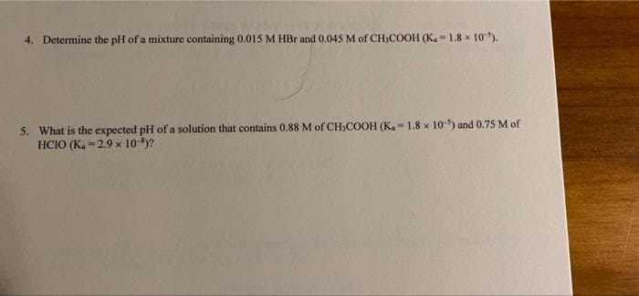 4. Determine the pH of a mixture containing 0.015 M HBr and 0,045 M of CH3COOH (K.-1.8 x 10).
5. What is the expected pH of a solution that contains 0.88 M of CH,COOH (K, - 1.8 x 10) and 0.75 M of
HCIO (K. = 2.9 x 10-9)?
