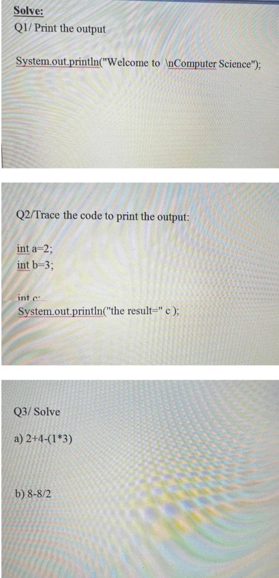 Solve:
Q1/ Print the output
System.out.println("Welcome to \nComputer Science");
Q2/Trace the code to print the output:
int a=2;
int b=3;
int c
System.out.println("the result=" c );
Q3/ Solve
a) 2+4-(1*3)
b) 8-8/2
