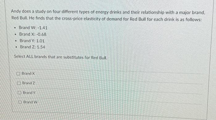 Andy does a study on four different types of energy drinks and their relationship with a major brand,
Red Bull. He finds that the cross-price elasticity of demand for Red Bull for each drink is as follows:
Brand W: -1.41
Brand X: -0.68
Brand Y: 1.01
• Brand Z: 1.54
Select ALL brands that are substitutes for Red Bull.
Brand X
Brand Z
Brand Y
Brand W