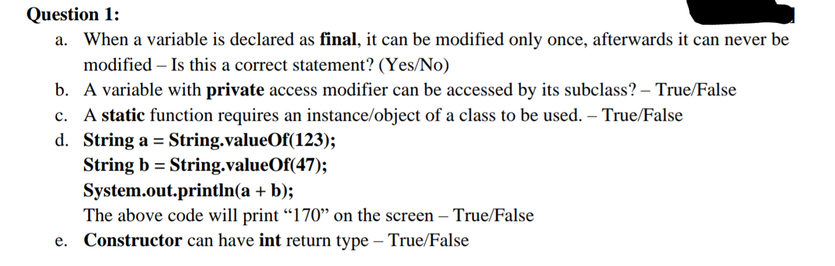 Question 1:
When a variable is declared as final, it can be modified only once, afterwards it can never be
modified – Is this a correct statement? (Yes/No)
b. A variable with private access modifier can be accessed by its subclass? – True/False
а.
c. A static function requires an instance/object of a class to be used. – True/False
d. String a = String.valueOf(123);
String b = String.valueOf(47);
%3D
System.out.println(a + b);
The above code will print "l170" on the screen – True/False
e. Constructor can have int return type – True/False
