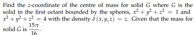 Find the z-coordinate of the centre of mass for solid G where G is the
solid in the first octant bounded by the spheres, x² + y² + z² = 1 and
4 with the density 8 (x, y, z) = z. Given that the mass for
x² + y² + z²
=
15π
solid G is
16