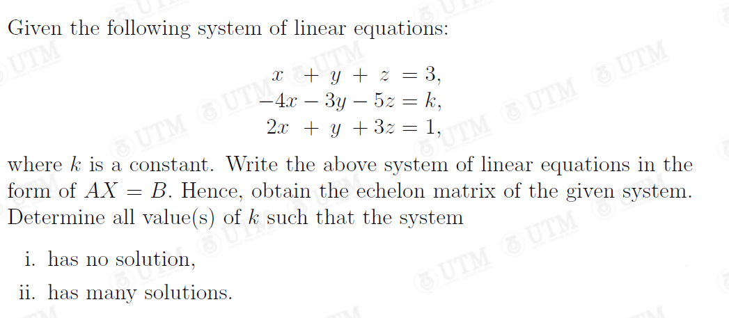 Given the following system of linear equations:
UTM
ITM
+ y + z = 3,
iSUTM UTM GUTM
B. Hence, obtain the echelon matrix of the given system.
- 4 — Зу — 52 %3 k,
2x + y + 3z = 1,
where k is a constant. Write the above system of linear equations in the
UTM UTM
form of AX
Determine all value(s) of k such that the system
i. has no solution,
ii. has many solutions.
SUTM SUTM
