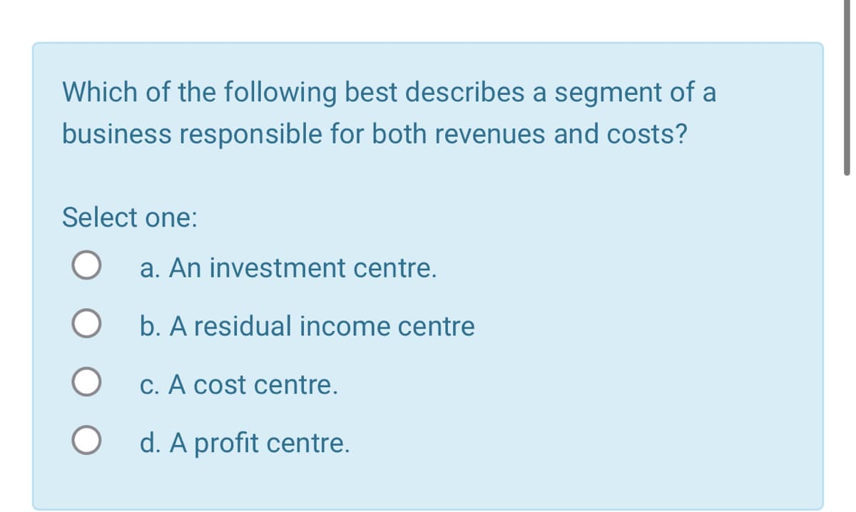 Which of the following best describes a segment of a
business responsible for both revenues and costs?
Select one:
О
a. An investment centre.
О
b. A residual income centre
c. A cost centre.
d. A profit centre.