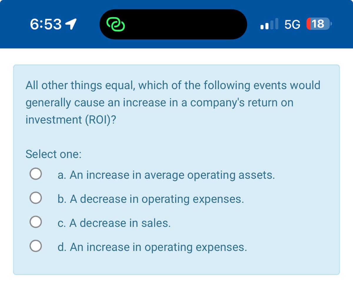 6:531
5G 18
All other things equal, which of the following events would
generally cause an increase in a company's return on
investment (ROI)?
Select one:
О
O
a. An increase in average operating assets.
b. A decrease in operating expenses.
c. A decrease in sales.
d. An increase in operating expenses.