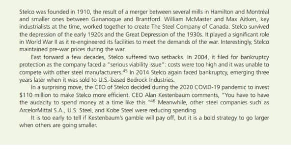 Stelco was founded in 1910, the result of a merger between several mills in Hamilton and Montréal
and smaller ones between Gananoque and Brantford. William McMaster and Max Aitken, key
industrialists at the time, worked together to create The Steel Company of Canada. Stelco survived
the depression of the early 1920s and the Great Depression of the 1930s. It played a significant role
in World War Ill as it re-engineered its facilities to meet the demands of the war. Interestingly, Stelco
maintained pre-war prices during the war.
Fast forward a few decades, Stelco suffered two setbacks. In 2004, it filed for bankruptcy
protection as the company faced a "serious viability issue": costs were too high and it was unable to
compete with other steel manufacturers.45 In 2014 Stelco again faced bankruptcy, emerging three
years later when it was sold to U.S.-based Bedrock Industries.
In a surprising move, the CEO of Stelco decided during the 2020 COVID-19 pandemic to invest
$110 million to make Stelco more efficient. CEO Alan Kestenbaum comments, "You have to have
the audacity to spend money at a time like this. "46 Meanwhile, other steel companies such as
ArcelorMittal S.A., U.S. Steel, and Kobe Steel were reducing spending.
It is too early to tell if Kestenbaum's gamble will pay off, but it is a bold strategy to go larger
when others are going smaller.