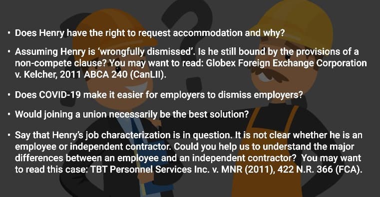 ⚫ Does Henry have the right to request accommodation and why?
• Assuming Henry is 'wrongfully dismissed'. Is he still bound by the provisions of a
non-compete clause? You may want to read: Globex Foreign Exchange Corporation
v. Kelcher, 2011 ABCA 240 (CanLII).
⚫ Does COVID-19 make it easier for employers to dismiss employers?
• Would joining a union necessarily be the best solution?
⚫ Say that Henry's job characterization is in question. It is not clear whether he is an
employee or independent contractor. Could you help us to understand the major
differences between an employee and an independent contractor? You may want
to read this case: TBT Personnel Services Inc. v. MNR (2011), 422 N.R. 366 (FCA).