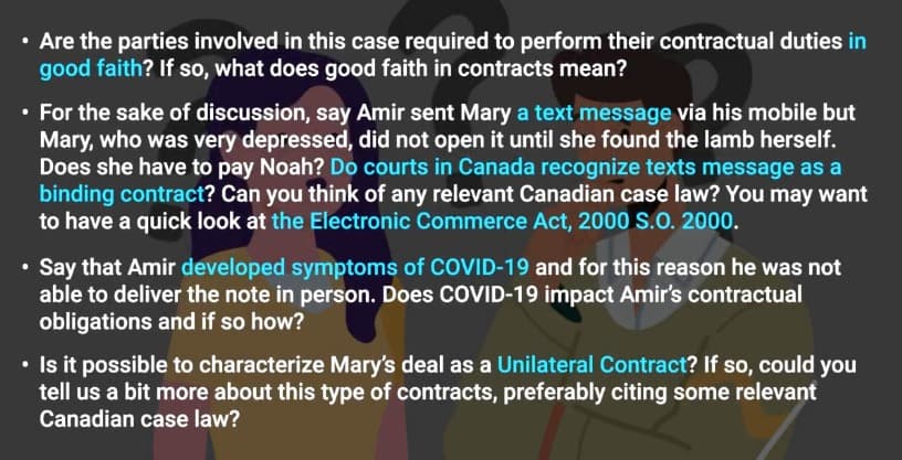 Are the parties involved in this case required to perform their contractual duties in
good faith? If so, what does good faith in contracts mean?
⚫ For the sake of discussion, say Amir sent Mary a text message via his mobile but
Mary, who was very depressed, did not open it until she found the lamb herself.
Does she have to pay Noah? Do courts in Canada recognize texts message as a
binding contract? Can you think of any relevant Canadian case law? You may want
to have a quick look at the Electronic Commerce Act, 2000 S.O. 2000.
• Say that Amir developed symptoms of COVID-19 and for this reason he was not
able to deliver the note in person. Does COVID-19 impact Amir's contractual
obligations and if so how?
• Is it possible to characterize Mary's deal as a Unilateral Contract? If so, could you
tell us a bit more about this type of contracts, preferably citing some relevant
Canadian case law?