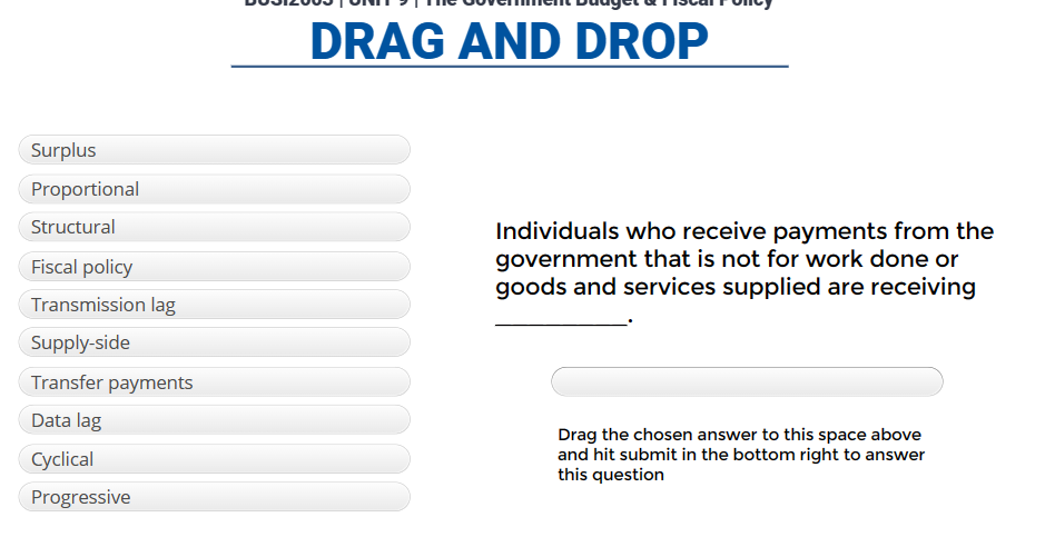 Surplus
Proportional
Structural
Fiscal policy
Transmission lag
Supply-side
Transfer payments
Data lag
Cyclical
Progressive
DRAG AND DROP
Individuals who receive payments from the
government that is not for work done or
goods and services supplied are receiving
Drag the chosen answer to this space above
and hit submit in the bottom right to answer
this question