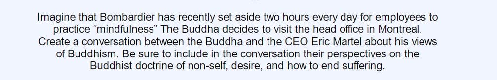 Imagine that Bombardier has recently set aside two hours every day for employees to
practice "mindfulness" The Buddha decides to visit the head office in Montreal.
Create a conversation between the Buddha and the CEO Eric Martel about his views
of Buddhism. Be sure to include in the conversation their perspectives on the
Buddhist doctrine of non-self, desire, and how to end suffering.