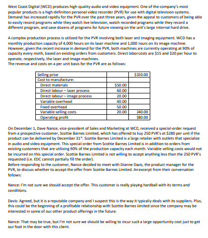 West Coast Digital (WCD) produces high-quality audio and video equipment. One of the company's most
popular products is a high-definition personal video recorder (PVR) for use with digital television systems.
Demand has increased rapidly for the PVR over the past three years, given the appeal to customers of being able
to easily record programs while they watch live television, watch recorded programs while they record a
different program, and save dozens of programs for future viewing on the unit's large internal hard drive.
A complex production process is utilized for the PVR involving both laser and imaging equipment. WCD has a
monthly production capacity of 4,000 hours on its laser machine and 1,000 hours on its image machine.
However, given the recent increase in demand for the PVR, both machines are currently operating at 90% of
capacity every moth, based on existing orders from customers. Direct labor costs are $15 and $20 per hour to
operate, respectively, the laser and image machines.
The revenue and costs on a per unit basis for the PVR are as follows:
Selling price
Cost to manufacture:
Direct materials
$320.00
$50.00
Direct labour-laser process
60.00
Direct labour-image process
20.00
Variable overhead
40.00
Fixed overhead
50.00
Variable selling costs
20.00
240.00
Operating profit
$80.00
On December 1, Dave Nance, vice-president of Sales and Marketing at WCD, received a special-order request
from a prospective customer, Scottie Barnes Limited, which has offered to buy 250 PVR's at $280 per unit if the
product can be delivered by December 31. Scottie Barnes Limited is a large retailer with outlets that specialize
in audio and video equipment. This special order from Scottie Barnes Limited is in addition to orders from
existing customers that are utilizing 90% of the production capacity each month. Variable selling costs would not
be incurred on this special order. Scottie Barnes Limited is not willing to accept anything less than the 250 PVR's
requested (ie. EDC cannot partially fill the order).
Before responding to the customer, Nance decided to meet with Dianne Davis, the product manager for the
PVR, to discuss whether to accept the offer from Scottie Barnes Limited. An excerpt from their conversation
follows:
Nance: I'm not sure we should accept the offer. This customer is really playing hardball with its terms and
conditions.
Davis: Agreed, but it is a reputable company and I suspect this is the way it typically deals with its suppliers. Plus,
this could be the beginning of a profitable relationship with Scottie Barnes limited since the company may be
interested in some of our other product offerings in the future.
Nance: That may be true, but I'm not sure we should be willing to incur such a large opportunity cost just to get
our foot in the door with this client.