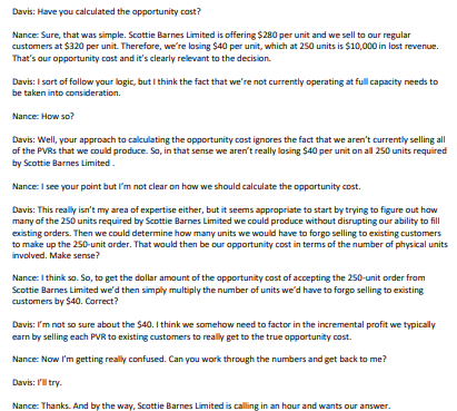 Davis: Have you calculated the opportunity cost?
Nance: Sure, that was simple. Scottie Barnes Limited is offering $280 per unit and we sell to our regular
customers at $320 per unit. Therefore, we're losing $40 per unit, which at 250 units is $10,000 in lost revenue.
That's our opportunity cost and it's clearly relevant to the decision.
Davis: I sort of follow your logic, but I think the fact that we're not currently operating at full capacity needs to
be taken into consideration.
Nance: How so?
Davis: Well, your approach to calculating the opportunity cost ignores the fact that we aren't currently selling all
of the PVRs that we could produce. So, in that sense we aren't really losing $40 per unit on all 250 units required
by Scottie Barnes Limited.
Nance: I see your point but I'm not clear on how we should calculate the opportunity cost.
Davis: This really isn't my area of expertise either, but it seems appropriate to start by trying to figure out how
many of the 250 units required by Scottie Barnes Limited we could produce without disrupting our ability to fill
existing orders. Then we could determine how many units we would have to forgo selling to existing customers
to make up the 250-unit order. That would then be our opportunity cost in terms of the number of physical units
involved. Make sense?
Nance: I think so. So, to get the dollar amount of the opportunity cost of accepting the 250-unit order from
Scottie Barnes Limited we'd then simply multiply the number of units we'd have to forgo selling to existing
customers by $40. Correct?
Davis: I'm not so sure about the $40. I think we somehow need to factor in the incremental profit we typically
earn by selling each PVR to existing customers to really get to the true opportunity cost.
Nance: Now I'm getting really confused. Can you work through the numbers and get back to me?
Davis: I'll try.
Nance: Thanks. And by the way, Scottie Barnes Limited is calling in an hour and wants our answer.