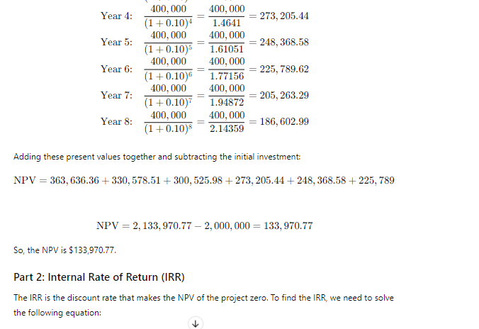 Year 4:
400,000 400,000
(1+0.10)4 1.4641
400,000 400,000
273, 205.44
Year 5:
248, 368.58
(1+0.10)5 1.61051
Year 6:
Year 7:
Year 8:
400,000 400,000
(1+0.10)6 1.77156
400,000 400,000
(1+0.10)7 1.94872
400,000 400,000
(1+0.10)8 2.14359
225, 789.62
=205, 263.29
= 186, 602.99
Adding these present values together and subtracting the initial investment:
NPV 363, 636.36 + 330, 578.51 +300, 525.98 +273, 205.44 + 248, 368.58 +225,789.
NPV = 2,133,970.77-2, 000, 000 = 133,970.77
So, the NPV is $133,970.77.
Part 2: Internal Rate of Return (IRR)
The IRR is the discount rate that makes the NPV of the project zero. To find the IRR, we need to solve
the following equation: