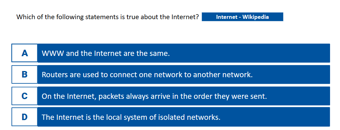 Which of the following statements is true about the Internet?
A
C
D
WWW and the Internet are the same.
Internet - Wikipedia
Routers are used to connect one network to another network.
On the Internet, packets always arrive in the order they were sent.
The Internet is the local system of isolated networks.