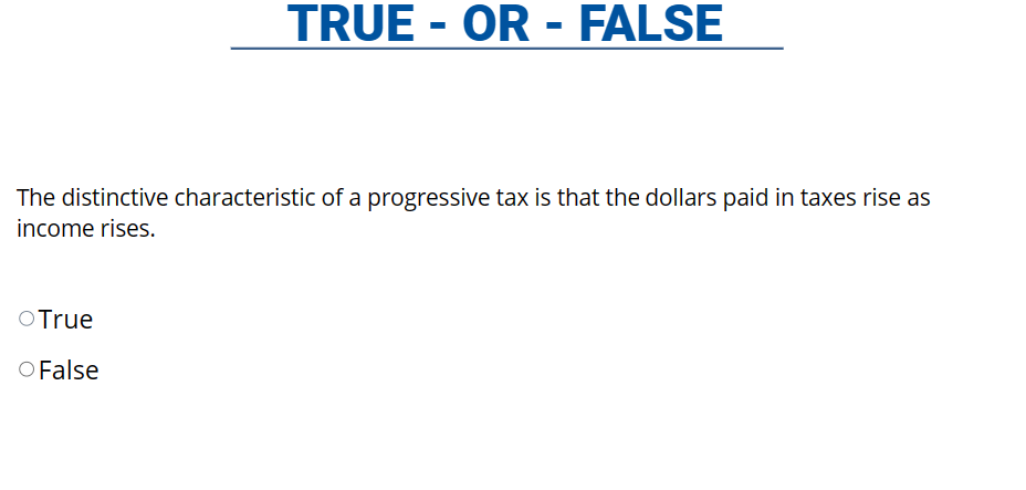 TRUE - OR - FALSE
The distinctive characteristic of a progressive tax is that the dollars paid in taxes rise as
income rises.
O True
O False