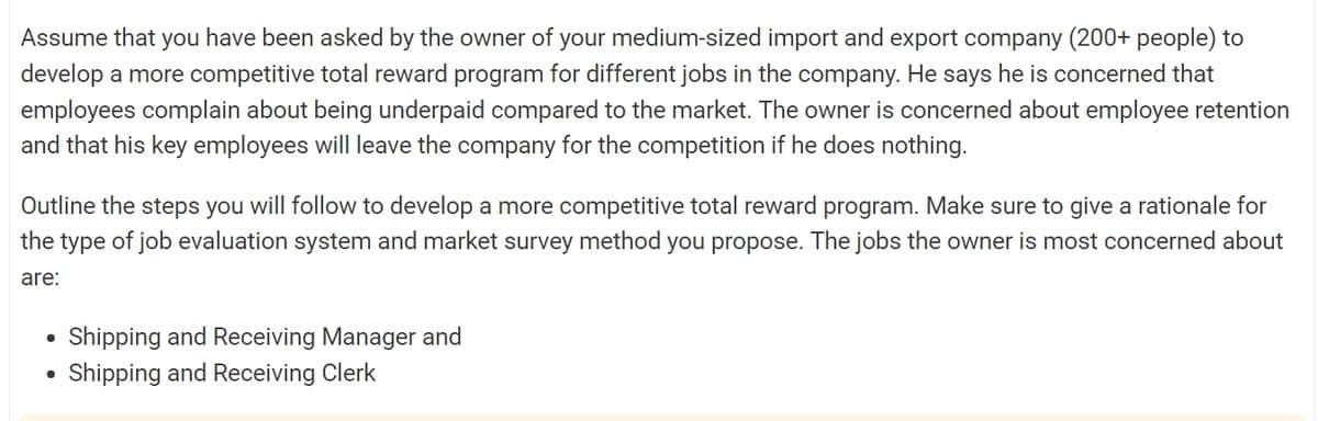 Assume that you have been asked by the owner of your medium-sized import and export company (200+ people) to
develop a more competitive total reward program for different jobs in the company. He says he is concerned that
employees complain about being underpaid compared to the market. The owner is concerned about employee retention
and that his key employees will leave the company for the competition if he does nothing.
Outline the steps you will follow to develop a more competitive total reward program. Make sure to give a rationale for
the type of job evaluation system and market survey method you propose. The jobs the owner is most concerned about
are:
•
Shipping and Receiving Manager and
•
Shipping and Receiving Clerk