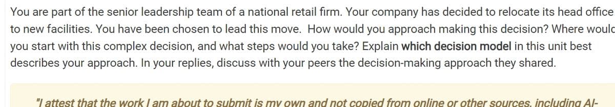 You are part of the senior leadership team of a national retail firm. Your company has decided to relocate its head office
to new facilities. You have been chosen to lead this move. How would you approach making this decision? Where would
you start with this complex decision, and what steps would you take? Explain which decision model in this unit best
describes your approach. In your replies, discuss with your peers the decision-making approach they shared.
"I attest that the work I am about to submit is my own and not copied from online or other sources, including Al-