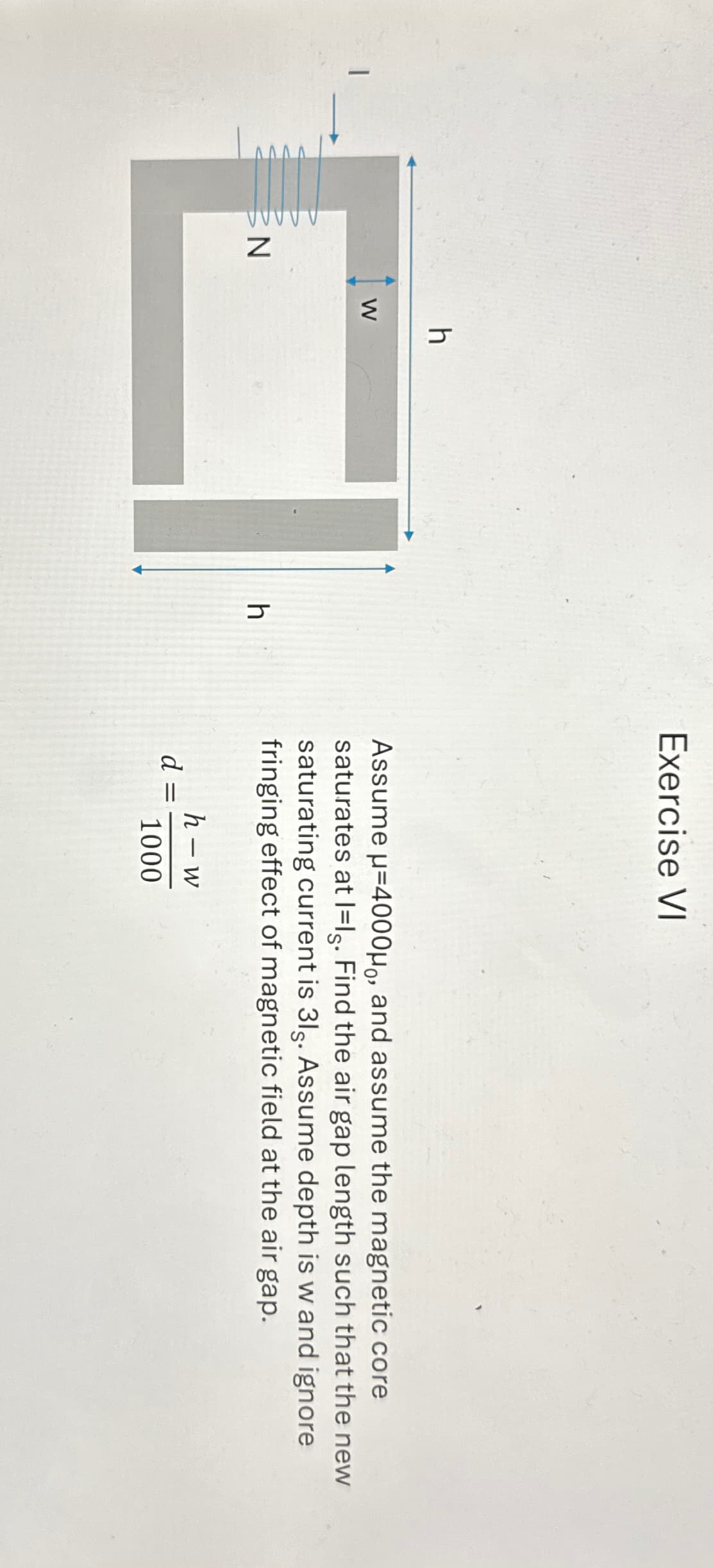 N
W
h
h
Exercise VI
Assume μ=4000μ, and assume the magnetic core
saturates at Ils. Find the air gap length such that the new
saturating current is 31s. Assume depth is w and ignore
fringing effect of magnetic field at the air gap.
d=
=
h-w
1000