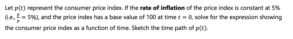 Let p(t) represent the consumer price index. If the rate of inflation of the price index is constant at 5%
0, solve for the expression showing
(i.e.,
5%), and the price index has a base value of 100 at time t =
the consumer price index as a function of time. Sketch the time path of p(t).
P
=