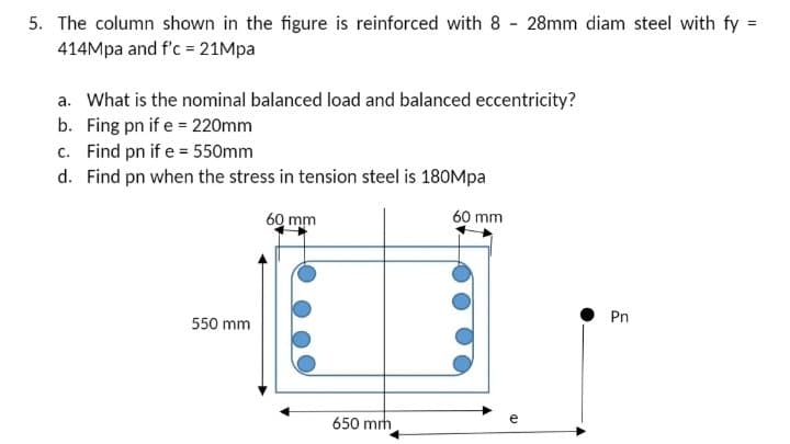 5. The column shown in the figure is reinforced with 8 28mm diam steel with fy =
414Mpa and f'c = 21Mpa
a. What is the nominal balanced load and balanced eccentricity?
b. Fing pn if e = 220mm
c. Find pn if e = 550mm
d. Find pn when the stress in tension steel is 180Mpa
60 mm
60 mm
550 mm
650 mm
CD
Pn