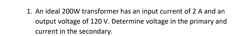 1. An ideal 200W transformer has an input current of 2 A and an
output voltage of 120 V. Determine voltage in the primary and
current in the secondary.
